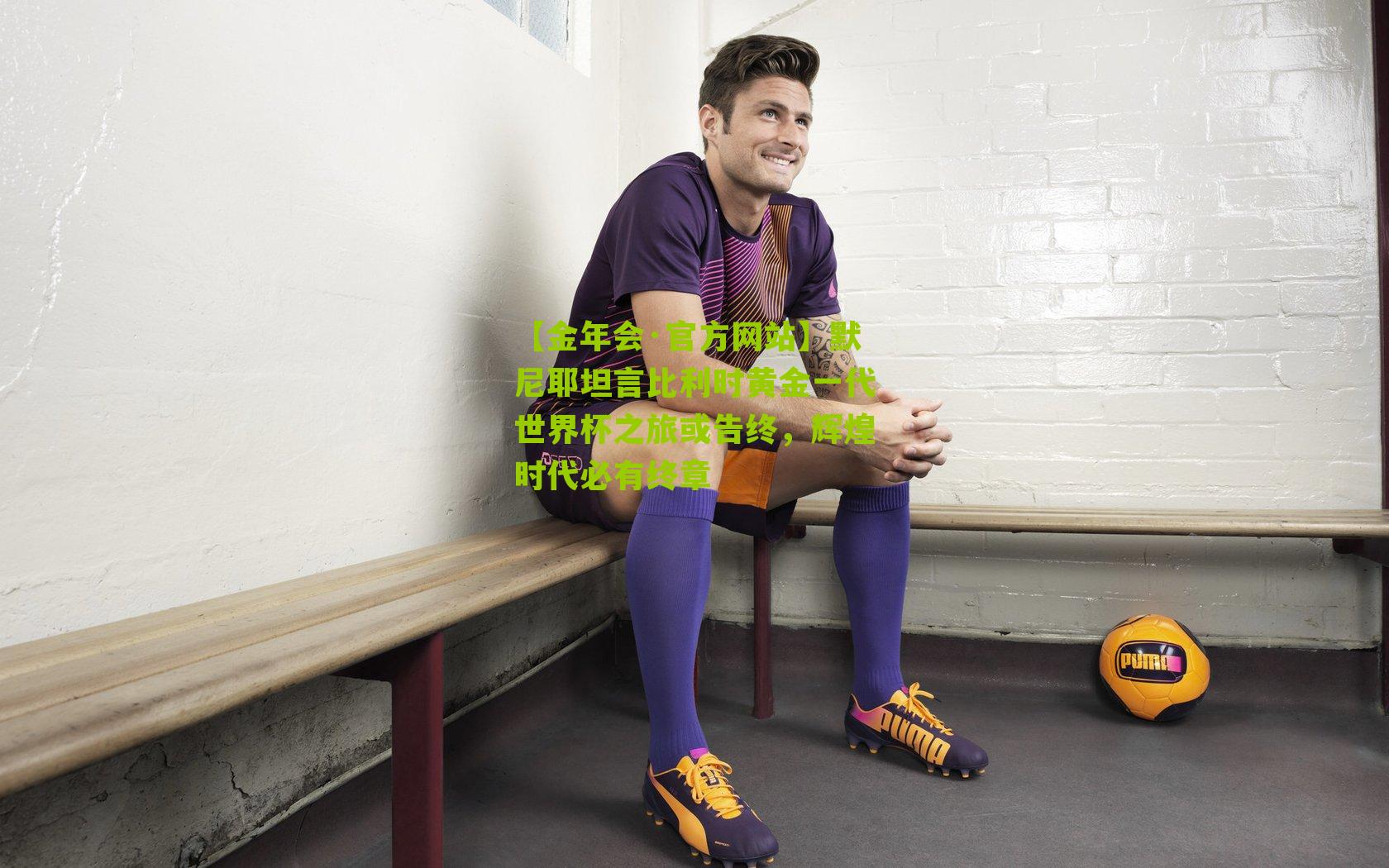 默尼耶坦言比利时黄金一代世界杯之旅或告终,辉煌时代必有终章