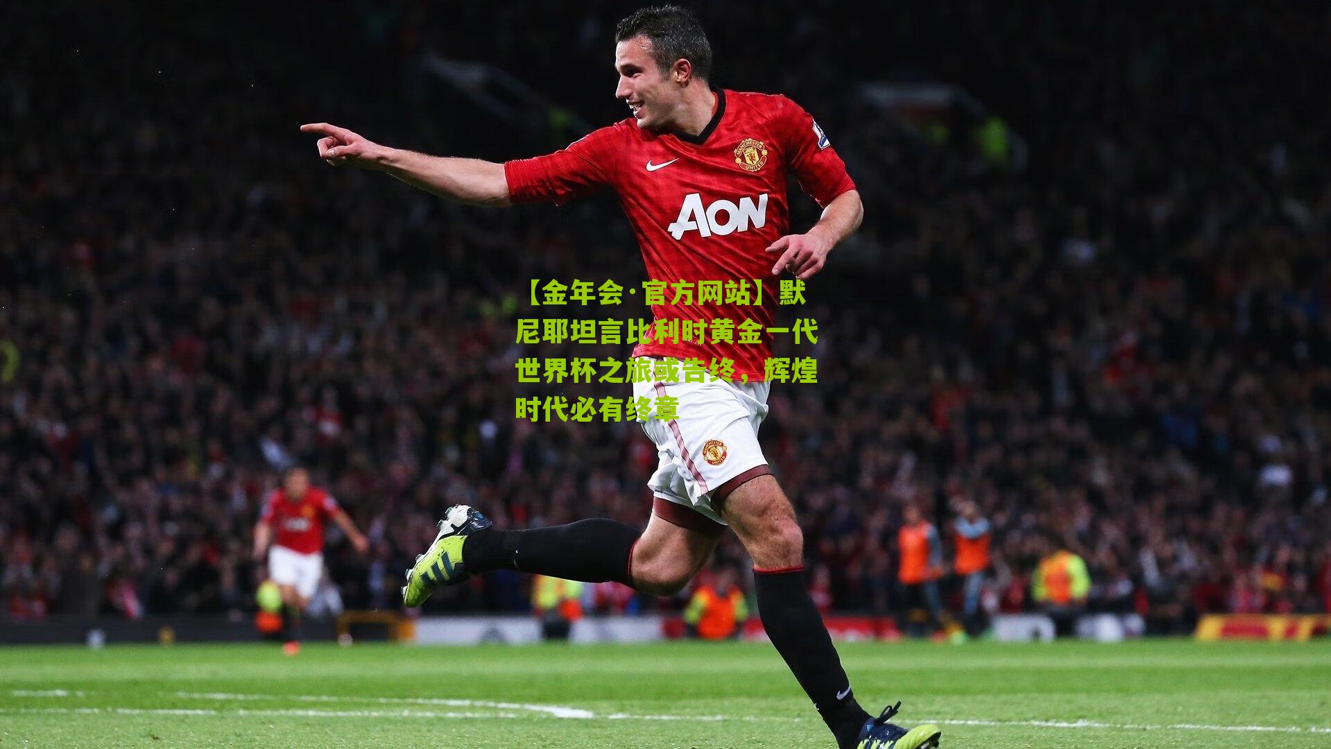 默尼耶坦言比利时黄金一代世界杯之旅或告终,辉煌时代必有终章